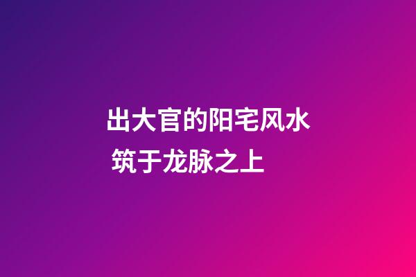 出大官的阳宅风水 筑于龙脉之上